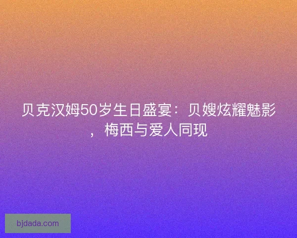 贝克汉姆50岁生日盛宴：贝嫂炫耀魅影，梅西与爱人同现