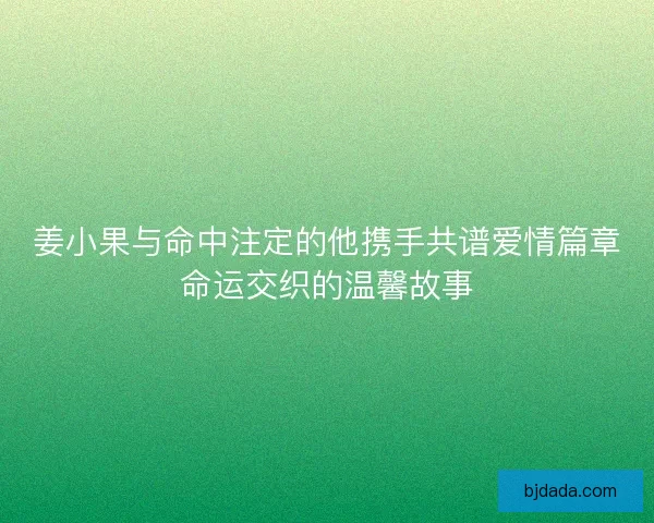 姜小果与命中注定的他携手共谱爱情篇章命运交织的温馨故事