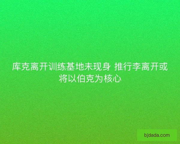 库克离开训练基地未现身 推行李离开或将以伯克为核心