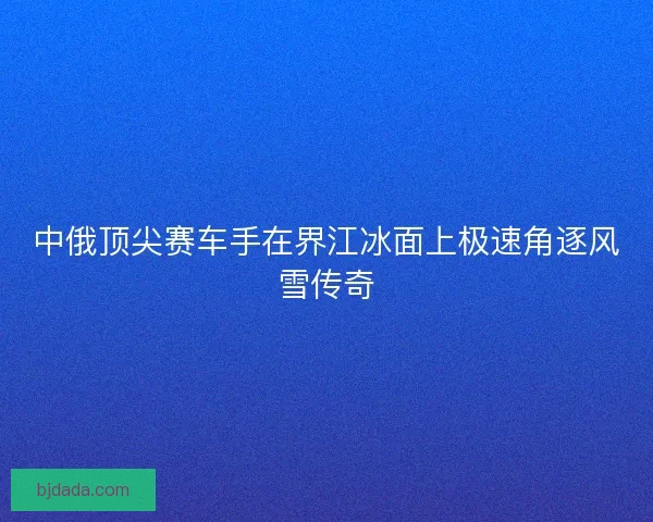 中俄顶尖赛车手在界江冰面上极速角逐风雪传奇