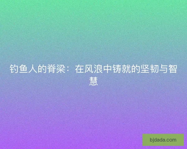 钓鱼人的脊梁：在风浪中铸就的坚韧与智慧