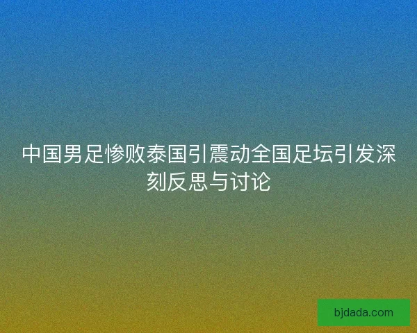 中国男足惨败泰国引震动全国足坛引发深刻反思与讨论