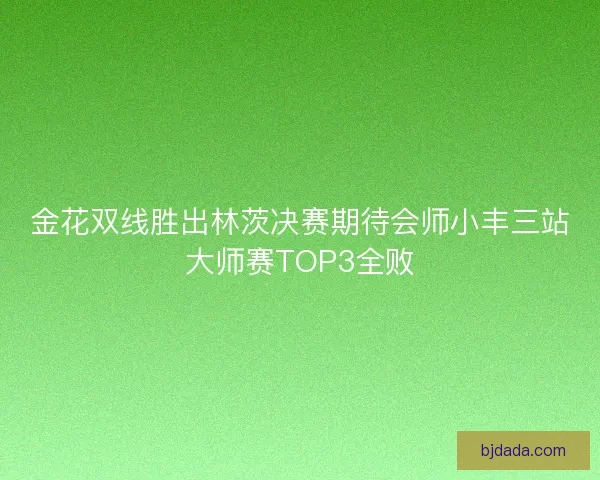 金花双线胜出林茨决赛期待会师小丰三站大师赛TOP3全败